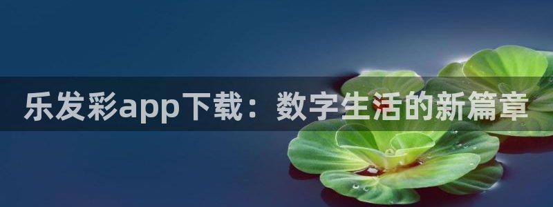南宫NG：乐发彩app下载：数字生活的新篇章