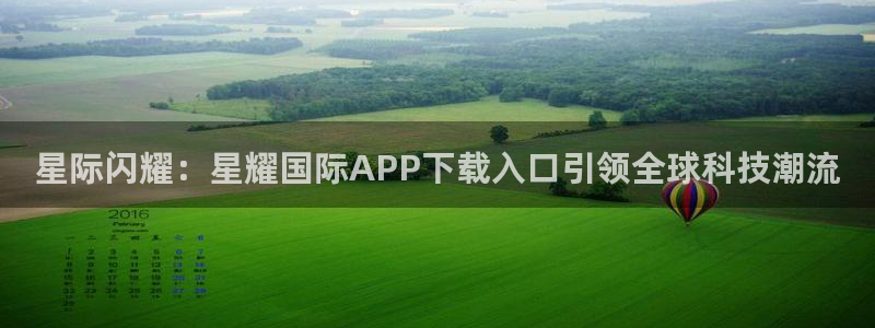 南宫NG在线下载：星际闪耀：星耀国际APP下载入口引领全球科技潮流