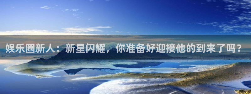 壹号电子娱乐app下载最新版本安装：娱乐圈新人：新星闪耀，你准备好迎接他的到来了吗？
