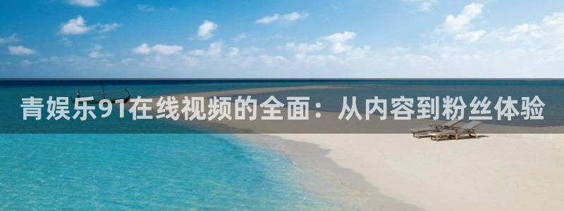南宫NG.ccmpc登录：青娱乐91在线视频的全面：从内容到粉丝体验